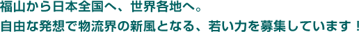 福山から日本全国へ、世界各地へ。自由な発想で物流界の新風となる、若い力を募集しています！